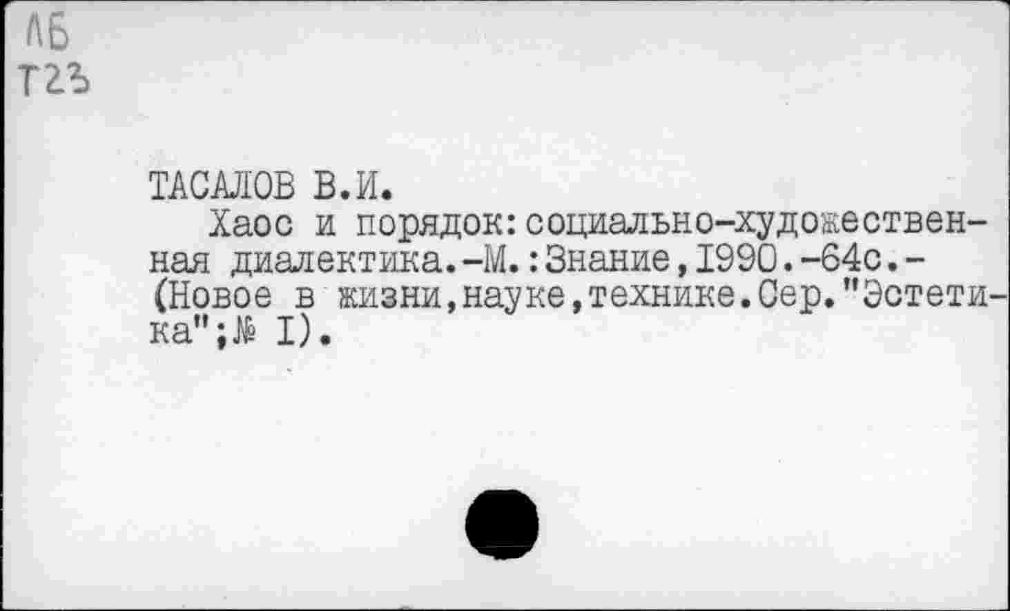 ﻿Л6 тгъ
ТАСАЛОВ В.И.
Хаос и порядок:социально-художественная диалектика.-М.:Знание,1990.-64с.-(Новое в жизни, науке, технике. Сер.’’Эстети ка”;№ I).